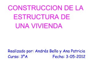 CONSTRUCCION DE LA
 ESTRUCTURA DE
  UNA VIVIENDA


Realizado por: Andrés Bello y Ana Patricia
Curso: 3ºA             Fecha: 3-05-2012
 