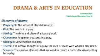 DRAMA & ARTS IN EDUCATION
Nameeta Sahare
Tilak College of Education, Pune 30
Elements of drama
• Playwright: The writer of plays (dramatist)
• Plot: The events in a play.
• Setting: The time and place of a literary work.
• Characters: People or creatures in a play.
• Dialogue: Conversation in a play.
• Theme: The central thought of a play; the idea or ideas with which a play deals.
• Scenery: The various elements that are used to create a particular visual setting
for a play.
 