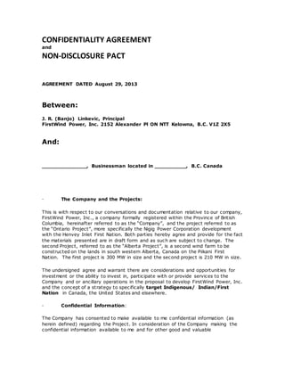 CONFIDENTIALITY AGREEMENT
and
NON‐DISCLOSURE PACT
AGREEMENT DATED August 29, 2013
Between:
J. R. (Banjo) Linkevic, Principal
FirstWind Power, Inc. 2152 Alexander Pl ON NTT Kelowna, B.C. V1Z 2X5
And:
______________, Businessman located in __________, B.C. Canada
∙ The Company and the Projects:
This is with respect to our conversations and documentation relative to our company,
FirstWind Power, Inc., a company formally registered within the Province of British
Columbia, hereinafter referred to as the “Company”, and the project referred to as
the “Ontario Project”, more specifically the Nigig Power Corporation development
with the Henvey Inlet First Nation. Both parties hereby agree and provide for the fact
the materials presented are in draft form and as such are subject to change. The
second Project, referred to as the “Alberta Project”, is a second wind farm to be
constructed on the lands in south western Alberta, Canada on the Piikani First
Nation. The first project is 300 MW in size and the second project is 210 MW in size.
The undersigned agree and warrant there are considerations and opportunities for
investment or the ability to invest in, participate with or provide services to the
Company and or ancillary operations in the proposal to develop FirstWind Power, Inc.
and the concept of a strategy to specifically target Indigenous/ Indian/First
Nation in Canada, the United States and elsewhere.
∙ Confidential Information:
The Company has consented to make available to me confidential information (as
herein defined) regarding the Project. In consideration of the Company making the
confidential information available to me and for other good and valuable
 