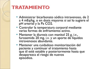 Administrar bicarbonato sódico intravenoso, de 2 a 4 mEq/kg, o en dosis mayores si así lo sugiere el pH arterial y la Pa CO2. Controlar la temperatura corporal mediante varias formas de enfriamiento activo. Mantener la diuresis con manitol 25 g, i.v., furosemida 20 mg, i.v. y un aporte de líquidos intravenosos abundante. Mantener una cuidadoso monitorización del paciente y continuar el tratamiento hasta que él esté estable y posteriormente hasta que desaparezca el riesgo de nuevos episodios. 