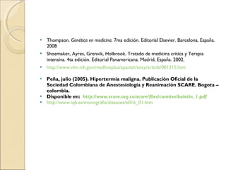 Thompson.  Genética en medicina . 7ma edición. Editorial Elsevier. Barcelona, España. 2008 Shoemaker, Ayres, Grenvik, Holbrook. Tratado de medicina critica y Terapia intensiva. 4ta edición. Editorial Panamericana. Madrid, España. 2002. http://www.nlm.nih.gov/medlineplus/spanish/ency/article/001315.htm Peña, julio (2005). Hipertermia maligna. Publicación Oficial de la Sociedad Colombiana de Anestesiología y Reanimación SCARE. Bogota – colombia. Disponible en:  http://www.scare.org.co/scare/files/comites/boletin_1.pdf http://www.iqb.es/monografia/diseases/e016_01.htm 