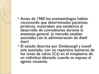 Antes de 1960 los anestesiólogos habían  reconocido que determinados pacientes  piréticos, mostraban una tendencia al desarrollo de convulsiones durante  la anestesia general.  (a menudo estaban asociadas con la  administración de dietil éter) El estado descrito por  Denborough y Lowell esta  asociado, con un repentino aumento de los iones de calcio (Ca) en el mioplasma de un individuo afectado cuando se expuso al  agente causante. 