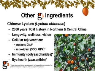 Other                                           Ingredients
Chinese Lycium (Lycium chinense)
– 2000 years TCM history in Northern & Central China
– Longevity, wellness, vision
– Cellular rejuvenation:
       • protects DNA*
       • antioxidant (SOD, GPX)*
– Immunity (polysaccharides)*
– Eye health (zeaxanthin)*
 *Theses statements have not been evaluated by the Food and Drug Administration. This
 product is not intended to diagnose, treat, cure, or prevent any disease.
 