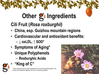 Other                                           Ingredients
Cili Fruit (Rosa roxburghii)
• China, esp. Guizhou mountain regions
• Cardiovascular and antioxidant benefits:
      – ↓ oxLDL, ↑ SOD*
• Symptoms of Aging*
• Unique Polyphenols
      – Roxburghic Acids
• ―King of C‖
*Theses statements have not been evaluated by the Food and Drug Administration. This
product is not intended to diagnose, treat, cure, or prevent any disease.
 