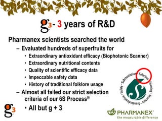 — 3 years of R&D
Pharmanex scientists searched the world
  – Evaluated hundreds of superfruits for
     •   Extraordinary antioxidant efficacy (Biophotonic Scanner)
     •   Extraordinary nutritional contents
     •   Quality of scientific efficacy data
     •   Impeccable safety data
     •   History of traditional folklore usage
  – Almost all failed our strict selection
     criteria of our 6S Process®
     • All but g + 3
 
