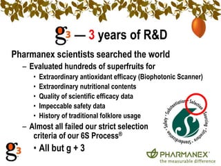 — 3 years of R&DPharmanex scientists searched the worldEvaluated hundreds of superfruits forExtraordinary antioxidant efficacy (Biophotonic Scanner)Extraordinary nutritional contentsQuality of scientific efficacy dataImpeccable safety dataHistory of traditional folklore usageAlmost all failed our strict selection 		criteria of our 6S Process®All but g + 3