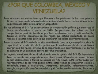 Para entender las motivaciones que llevaron a los gobiernos de los tres países a
  firmar un acuerdo de esta naturaleza, es importante hacer dos consideraciones.
  La primera de éstas es de carácter geopolítico.
En sus orígenes el G-3 fue un mecanismo de concertación política que sustituyó al
  Grupo de Contadora a partir de 1990. En particular, los países del G-3
  compartían su posición frente al problema centroamericano y, adicionalmente,
  tenían un interés económico en esa región que estaba supeditado, en buena
  medida, a la estabilidad política que alcanzaran los países centroamericanos.
Por otra parte, el G-3 también ha sido considerado como un eje energético, dada la
  capacidad de producción de los países que lo conforman, de distintos bienes
  energéticos. De hecho, el tema de la cooperación con Centroamérica y el Caribe
  se enmarcó en un comienzo dentro del tema energético.
La segunda consideración está relacionada con la agenda del G-3. Es importante
  tener en cuenta que la agenda incluye otros temas diferentes del comercial que
  se han desarrollado a través de Grupos de Alto Nivel, GAN, conformados por
  representantes de los tres países. Entre estos temas se encuentran ciencia y
  tecnología, pesca y acuicultura, transporte, educación, telecomunicaciones,
  energía, cooperación con Centroamérica y el Caribe, medio ambiente, finanzas y
  turismo.
 
