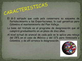 El G-3 estipula que cada país conservara su esquema de
  fortalecimiento a las Exportaciones, lo cual garantiza para
  Colombia el mantenimiento del Plan Vallejo.
La base del tratado es el programa de desgravación que sé
  cumplirá gradualmente en un plazo de diez años.
Al nivel actual de arancel de cada país se le aplica una rebaja
  del 28% en el caso de México y del 12% para Venezuela y
  Colombia, y de allí arranca la desgravación.
 