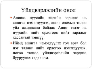 Үйлдвэрлэлийн онол
 Аливаа   пүүсийн эцсийн зорилго нь
  ашигаа нэмэгдүүлэх, ашиг олохын төлөө
  үйл ажиллагаа байдаг. Ашиг гэдэг нь
  пүүсийн нийт орлогоос нийт зардлыг
  хассантай тэнцүү.
 Иймд ашигаа нэмэгдүүлэх гол арга бол
  нэг талаас нийт орлогоо нэмэгдүүлэх,
  нөгөө талаас үйлдвэрлэлийн зардлаа
  бууруулах явдал юм.
 