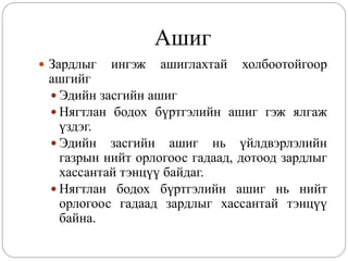 Ашиг
 Зардлыг   ингэж   ашиглахтай   холбоотойгоор
 ашгийг
  Эдийн засгийн ашиг
  Нягтлан бодох бүртгэлийн ашиг гэж ялгаж
   үздэг.
  Эдийн засгийн ашиг нь үйлдвэрлэлийн
   газрын нийт орлогоос гадаад, дотоод зардлыг
   хассантай тэнцүү байдаг.
  Нягтлан бодох бүртгэлийн ашиг нь нийт
   орлогоос гадаад зардлыг хассантай тэнцүү
   байна.
 