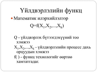 Үйлдвэрлэлийн функц
 Математик илэрхийлэлээр
         Q=f(X1,X2,...,Xk)

 Q - үйлдвэрлэх бүтээгдэхүүний тоо
   хэмжээ
 X1,X2,...,Xk – үйлдвэрлэлийн процесс дахь
   орцуудын хэмжээ
 f( ) - функц технологийг өөртөө
   хамтатгадаг.
 