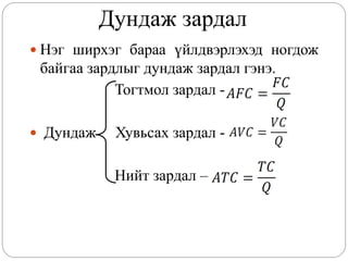 Дундаж зардал
 Нэг ширхэг бараа үйлдвэрлэхэд ногдож
 байгаа зардлыг дундаж зардал гэнэ.
            Тогтмол зардал -

 Дундаж    Хувьсах зардал -

            Нийт зардал –
 