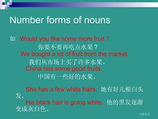 Number forms of nouns  ? Would?you?like?some?more?fruit  ҪҪٳԵˮ ?  ?? ?We?bought?a?lot?of?fruit?from?the?market.? Ǵгˮ  ??? China?has?some?good?fruits.? йһЩõˮ  ???  ??? She?has?a?few?white?hairs. ? кüͷ  ??? His?black?hair?is?going?white.? ĺڷ𽥱ɻҰɫ   www.themegallery.com C 