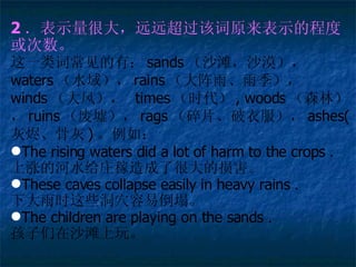 2 ʾܴԶԶôԭʾĳ̶Ȼ һʳУ sands ɳ̲ɳĮ waters ˮ򣩣 rains ꡢ꼾 winds 磩  times ʱ , woods ɭ֣ ruins 棩 rags Ƭ· ashes( ҽǻ ) 磺 The rising waters did a lot of harm to the crops  ǵĺˮׯ˺ܴ𺦡 These caves collapse easily in heavy rains  ´ʱЩѨ׵ The children are playing on the sands  ɳ̲档 