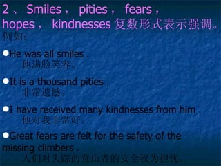 2  Smiles  pities  fears   hopes  kindnesses ʽʾǿ 磺 He was all smiles    Цݡ It is a thousand pities    ǳź I have received many kindnesses from him    ҷǳá Great fears are felt for the safety of the  missing climbers    ǶʧٵĵɽߵİȫȨΪǡ   