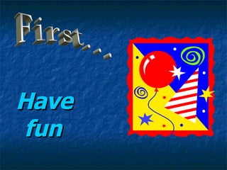 Have   fun First... 