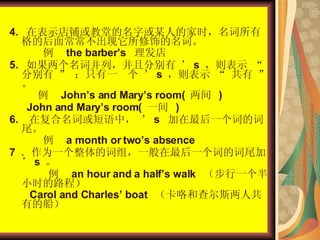 4.  ڱʾ̻õֻĳ˵ļʱиĺ泣εʡ    the barbers    5.  ʲУҷֱ  s  ʾ  ֱ  ֻһ    s  ʾ        Johns and Marys room(    )  John and Marys room(  һ  )  6.  ڸʻУ  s  һʵĴβ    a month or twos absence  7  ΪһĴ飬һһʵĴβ  s      an hour and a halfs walk  һСʱ·̣  Carol and Charles boat  Ͳ˹˹еĴ  