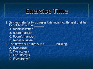 Exercise Time 1. Jim was late for two classes this morning. He said that he forgot both of the ______.   A. rooms number  B. Room number   C. Rooms number  D. Room numbers   2. The newly-built library is a ______ building.   A. five-storey  B. Five storeys   C. Five-storeys  D. Five storeys    