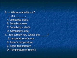 3. --- Whose umbrella is it?   --- Its _______.   A. somebody elses  B. Somebody else   C. Somebodys elses D. Somebodys else   4. I feel terribly hot, Whats the _____?   A. temperature of room   B. Rooms temperature    C. Room temperature   D. Temperature of rooms  