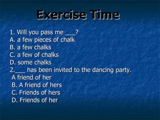 Exercise Time 1. Will you pass me ___? A. a few pieces of chalk  B. a few chalks  C. a few of chalks  D. some chalks 2.___ has been invited to the dancing party. A friend of her  B. A friend of hers  C. Friends of hers  D. Friends of her 
