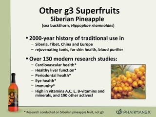 •2000-year history of traditional use in
– Siberia, Tibet, China and Europe
– rejuvenating tonic, for skin health, blood purifier
•Over 130 modern research studies:
– Cardiovascular health*
– Healthy liver function*
– Periodontal health*
– Eye health*
– Immunity*
– High in vitamins A,C, E, B-vitamins and
minerals, and 190 other actives!
Other g3 Superfruits
Siberian Pineapple
(sea buckthorn, Hippophae rhamnoides)
* Research conducted on Siberian pineapple fruit, not g3
 