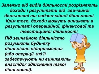 Залежно від видів діяльності розрізняють
доходи і результати від звичайної
діяльності та надзвичайної діяльності.
Крім того, доходи можуть виникати в
результаті операційної, фінансової та
інвестиційної діяльності
Під звичайною діяльністю
розуміють будь-яку
діяльність підприємства
(або операції, які її
забезпечують чи виникають
внаслідок здійснення такої
діяльності).
 