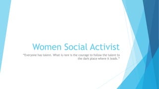 Women Social Activist 
“Everyone has talent. What is rare is the courage to follow the talent to 
the dark place where it leads.” 
 