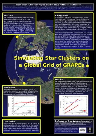 Simulating Star Clusters onSimulating Star Clusters on
a Global Grid of GRAPEsa Global Grid of GRAPEs
Derek Groen a,b
, Simon Portegies Zwart a,b
, Steve McMillan c
, Jun Makino d
a
Section Computational Science, University of Amsterdam, The Netherlands
b
Astronomical Institute “Anton Pannekoek”, University of Amsterdam, The Netherlands
c
Drexel University, Philadelphia, United States,
d
University of Tokyo, Tokyo, Japan
Abstract
We present performance results of N-
body simulation on the Grid. Our
world-wide testbed consists of one
GRAPE-6 in Tokyo, one in Philadelphia
and one in Amsterdam. Based on
these results we construct a perfor-
mance model, and apply it to predict
the performance of a grid consisting
of all 1115 GRAPEs in existence.
Background
Star clusters are often simulated using direct-
method N-body integrators. These simulations
calculate the gravitational force interactions
between all stars. Specialized hardware solutions
such as GRAvity PipEs [1] greatly accelerate N-
body simulations by computing force interactions
for multiple stars simultaneously. Using GRAPEs in
parallel allows for even faster calculations [2].
Grid technology provides a convenient and secure
wide area computing environment [3], and enables
the use of GRAPEs from different institutions in
parallel. We use the grid to execute one N-body
simulation in parallel over several GRAPEs located
world-wide. We analyze the performance of a
simulation on our grid of GRAPEs, construct a
performance model, and apply this model to
predict the performance using all GRAPEs on the
planet.
Results
We measured the execution time of our simulation
across 3 sites (Amsterdam, Philadelphia and
Tokyo). Parallel GRAPE runs are generally slower
due to communication, but the performance
penalty diminishes for larger N, as more time is
spent on force calculations. We expect that around
1 million particles, our grid simulation will run
faster than a simulation using 1 GRAPE.
Prediction
We have applied our performance model to
predict the obtained speedup for a hypothetical
grid of all 1115 GRAPEs (given by the black
dashed line), as compared to a single PC.
Conclusion
Organizing all the major GRAPEs on the planet is
probably not worth the effort, due to the cost of
network communication. However, organizing
large GRAPE sites within one continent appears
politically doable and computationally favorable.
References & Acknowledgements
1. Makino et.. al., GRAPE-6: Massively-Parallel Special-Purpose Computer for Astrophysical Particle
Simulations. Publications of the Astronomical Society of Japan 55, 1163-1187.
2. Harfst et. al., Performance analysis of direct N-body algorithms on special-purpose
supercomputers. New Astronomy 12, 357-377.
3. Foster et. al., The Anatomy of the Grid: Enabling Scalable Virtual Organizations. International
Journal of High Performance Computing Applications 15 (3), 200-222.
This research is supported by NWO grant for the D2G2 project
(#643.200.503) and by the European Commission grant for the
QosCosGrid project (FP6-2005-IST-5 033883).
See arXiv:0709.4552 for the full article.
 