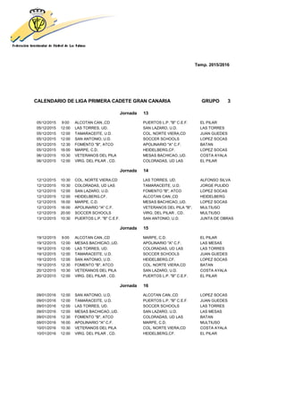 Temp. 2015/2016
CALENDARIO DE LIGA PRIMERA CADETE GRAN CANARIA GRUPO 3
Jornada 13
05/12/2015 9:00 ALCOTAN CAN.,CD PUERTOS L.P. "B" C.E.F. EL PILAR
05/12/2015 12:00 LAS TORRES, UD. SAN LAZARO, U.D. LAS TORRES
05/12/2015 12:00 TAMARACEITE, U.D. COL. NORTE VIERA,CD JUAN GUEDES
05/12/2015 12:00 SAN ANTONIO, U.D. SOCCER SCHOOLS LOPEZ SOCAS
05/12/2015 12:30 FOMENTO "B", ATCO APOLINARIO "A" C.F. BATAN
05/12/2015 16:00 MARPE, C.D. HEIDELBERG,CF. LOPEZ SOCAS
06/12/2015 10:30 VETERANOS DEL PILA MESAS BACHICAO.,UD. COSTA AYALA
06/12/2015 12:00 VIRG. DEL PILAR , CD. COLORADAS, UD LAS EL PILAR
Jornada 14
12/12/2015 10:30 COL. NORTE VIERA,CD LAS TORRES, UD. ALFONSO SILVA
12/12/2015 10:30 COLORADAS, UD LAS TAMARACEITE, U.D. JORGE PULIDO
12/12/2015 12:00 SAN LAZARO, U.D. FOMENTO "B", ATCO LOPEZ SOCAS
12/12/2015 12:00 HEIDELBERG,CF. ALCOTAN CAN.,CD HEIDELBERG
12/12/2015 16:00 MARPE, C.D. MESAS BACHICAO.,UD. LOPEZ SOCAS
12/12/2015 16:00 APOLINARIO "A" C.F. VETERANOS DEL PILA "B", MULTIUSO
12/12/2015 20:00 SOCCER SCHOOLS VIRG. DEL PILAR , CD. MULTIUSO
13/12/2015 10:30 PUERTOS L.P. "B" C.E.F. SAN ANTONIO, U.D. JUNTA DE OBRAS
Jornada 15
19/12/2015 9:00 ALCOTAN CAN.,CD MARPE, C.D. EL PILAR
19/12/2015 12:00 MESAS BACHICAO.,UD. APOLINARIO "A" C.F. LAS MESAS
19/12/2015 12:00 LAS TORRES, UD. COLORADAS, UD LAS LAS TORRES
19/12/2015 12:00 TAMARACEITE, U.D. SOCCER SCHOOLS JUAN GUEDES
19/12/2015 12:00 SAN ANTONIO, U.D. HEIDELBERG,CF. LOPEZ SOCAS
19/12/2015 12:30 FOMENTO "B", ATCO COL. NORTE VIERA,CD BATAN
20/12/2015 10:30 VETERANOS DEL PILA SAN LAZARO, U.D. COSTA AYALA
20/12/2015 12:00 VIRG. DEL PILAR , CD. PUERTOS L.P. "B" C.E.F. EL PILAR
Jornada 16
09/01/2016 12:00 SAN ANTONIO, U.D. ALCOTAN CAN.,CD LOPEZ SOCAS
09/01/2016 12:00 TAMARACEITE, U.D. PUERTOS L.P. "B" C.E.F. JUAN GUEDES
09/01/2016 12:00 LAS TORRES, UD. SOCCER SCHOOLS LAS TORRES
09/01/2016 12:00 MESAS BACHICAO.,UD. SAN LAZARO, U.D. LAS MESAS
09/01/2016 12:30 FOMENTO "B", ATCO COLORADAS, UD LAS BATAN
09/01/2016 16:00 APOLINARIO "A" C.F. MARPE, C.D. MULTIUSO
10/01/2016 10:30 VETERANOS DEL PILA COL. NORTE VIERA,CD COSTA AYALA
10/01/2016 12:00 VIRG. DEL PILAR , CD. HEIDELBERG,CF. EL PILAR
 