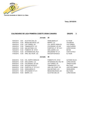 Temp. 2015/2016
CALENDARIO DE LIGA PRIMERA CADETE GRAN CANARIA GRUPO 3
Jornada 29
16/04/2016 9:00 ALCOTAN CAN.,CD HEIDELBERG,CF. EL PILAR
16/04/2016 12:00 MESAS BACHICAO.,UD. MARPE, C.D. LAS MESAS
16/04/2016 12:00 LAS TORRES, UD. COL. NORTE VIERA,CD LAS TORRES
16/04/2016 12:00 TAMARACEITE, U.D. COLORADAS, UD LAS JUAN GUEDES
16/04/2016 12:00 SAN ANTONIO, U.D. PUERTOS L.P. "B" C.E.F. LOPEZ SOCAS
16/04/2016 12:30 FOMENTO "B", ATCO SAN LAZARO, U.D. BATAN
17/04/2016 10:30 VETERANOS DEL PILA APOLINARIO "A" C.F. COSTA AYALA
17/04/2016 12:00 VIRG. DEL PILAR , CD. SOCCER SCHOOLS EL PILAR
Jornada 30
30/04/2016 10:30 COL. NORTE VIERA,CD FOMENTO "B", ATCO ALFONSO SILVA
30/04/2016 12:00 SAN LAZARO, U.D. VETERANOS DEL PILA "B", LOPEZ SOCAS
30/04/2016 12:00 COLORADAS, UD LAS LAS TORRES, UD. JORGE PULIDO
30/04/2016 12:00 SOCCER SCHOOLS TAMARACEITE, U.D. MULTIUSO
30/04/2016 12:00 PUERTOS L.P. "B" C.E.F. VIRG. DEL PILAR , CD. JUNTA DE OBRAS
30/04/2016 12:00 HEIDELBERG,CF. SAN ANTONIO, U.D. HEIDELBERG
30/04/2016 16:00 APOLINARIO "A" C.F. MESAS BACHICAO.,UD. MULTIUSO
30/04/2016 16:00 MARPE, C.D. ALCOTAN CAN.,CD LOPEZ SOCAS
 