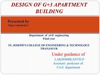 DESIGN OF G+3 APARTMENT
BUILDING
Presented by
Vijayvenkatesh.C
Department of civil engineering
Final year
ST. JOSEPH’S COLLEGE OF ENGINEERING & TECHNOLOGY
THANJAVUR
Under guidance of
LAKSHMIKANTH.P
Assistant professor of
Civil department
 