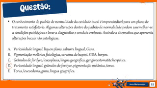Jens Martensson 15
• O conhecimento do padrão de normalidade da cavidade bucal é imprescindível para um plano de
tratamento satisfatório. Algumas alterações dentro do padrão de normalidade podem assemelhar-se
a condições patológicas e levar a diagnóstico e conduta errôneas. Assinale a alternativa que apresenta
alteraçõesbucais não patológicas.
A. Varicosidade lingual, líquen plano, saburralingual, Guna.
B. Pigmentação melânica fisiológica, sarcoma de kaposi, SIDA, herpes.
C. Grânulos de fordyce, leucoplasia, língua geográfica, gengivoestomatite herpética.
D. Varicosidade lingual, grânulos de fordyce, pigmentação melânica, torus.
E. Torus, leucoedema, guna, língua geográfica.
 