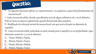 Jens Martensson 18
• As seguintes descrições referem-se, respectivamente, e na sequência, a quais lesões fundamentais da
mucosa bucal?
I - Lesão circunscritasólida, elevada, cujo diâmetro varia de alguns milímetros até 1 cm de diâmetro.
Pode ser única ou aparecer aglomerada, quando denominada placa papulosa.
II - Modificação da coloraçãonormal da mucosa bucal, sem que ocorraelevação ou depressão da
superfície.
III - Lesão circunscritasólida, pediculada ou séssil, situada junto à superfície ou na profundidade, cujas
dimensões variam de 1 a 3 cm de diâmetro.
A. Tumor, Nódulo e Pápula.
B. Mácula, Pápula e Tumor.
C. Pápula, Mácula e Nódulo.
D. Nódulo, Pápula e Tumor.
 