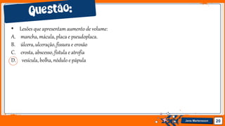 Jens Martensson 20
• Lesões que apresentam aumento de volume:
A. mancha, mácula, placa e pseudoplaca.
B. úlcera, ulceração,fissura e erosão
C. crosta, abscesso, fístula e atrofia
D. vesícula, bolha, nódulo e pápula
 