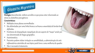 Jens Martensson 8
Etiologia:desconhecida embora acredita-se que possa estar relacionada ao
stress ou distúrbios psicogênicos
Características:
• Múltiplas áreas planas avermelhadas
• São delimitadas por uma linha branca ou branca-amarelada de bordas bem
definidas.
• Fenômeno de despapilação-repapilação dá um aspecto de “mapa” sendo por
isso denominada de língua geográfica.
• Assintomática.
• Pacientes podem relatar irritação ou sensibilidade, a administração de anti-
inflamatórios esteróides de uso tópico pode levar a uma melhoria do quadro
• Não é necessário tratamento.
 