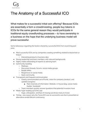 The​ ​Anatomy​ ​of​ ​a​ ​Successful​ ​ICO
What​ ​makes​ ​for​ ​a​ ​successful​ ​initial​ ​coin​ ​offering?​ ​Because​ ​ICOs
are​ ​essentially​ ​a​ ​form​ ​a​ ​crowdinvesting,​ ​people​ ​buy​ ​tokens​ ​in
ICOs​ ​for​ ​the​ ​same​ ​general​ ​reason​ ​they​ ​would​ ​participate​ ​in
traditional​ ​equity​ ​crowdfunding​ ​processes​ ​–​ ​to​ ​have​ ​ownership​ ​in
a​ ​business​ ​on​ ​the​ ​hope​ ​that​ ​the​ ​underlying​ ​business​ ​model​ ​will
prove​ ​successful.
Some​ ​takeaways​ ​regarding​ ​the​ ​factors​ ​shared​ ​by​ ​successful​ ​ICOs​ ​from​ ​examining​ ​past 
ones: 
 
● Most​ ​successful​ ​ICOs​ ​are​ ​by​ ​companies​ ​creating​ ​something​ ​related​ ​to​ ​blockchain​ ​or 
fintech 
○ Interesting​ ​product​ ​or​ ​business​ ​idea 
● Strong​ ​leadership​ ​and​ ​team​ ​members​ ​with​ ​relevant​ ​backgrounds 
● Highly​ ​visible​ ​onboarding​ ​of​ ​experts​ ​to​ ​advising​ ​team 
● Community-building 
○ Meetups 
○ Discussion​ ​threads,​ ​forums,​ ​social​ ​media​ ​groups  
○ Reddit​ ​AMAs 
○ Responsive​ ​on​ ​social​ ​media 
○ Slack​ ​community 
● Transparent​ ​and​ ​frequent​ ​communication 
○ Clearly​ ​communicated​ ​use​ ​of​ ​funds,​ ​vision​ ​for​ ​company/product,​ ​and 
updates/progress  
■ Main​ ​channels​ ​of​ ​information:​ ​Website,​ ​in-house​ ​blog,​ ​social​ ​media 
(twitter,​ ​facebook) 
○ Team​ ​members​ ​quickly​ ​answer​ ​questions​ ​that​ ​potential​ ​investors​ ​have 
● Media​ ​‘hype’​ ​leading​ ​up​ ​to​ ​the​ ​sale 
○ Hype,​ ​anticipation,​ ​and​ ​fear​ ​of​ ​missing​ ​out​ ​drives​ ​many​ ​to​ ​invest 
● Timing​ ​-​ ​one​ ​reason​ ​why​ ​the​ ​Tezos​ ​ICO​ ​was​ ​so​ ​successful​ ​was​ ​that​ ​it​ ​presented​ ​an 
alternative​ ​amidst​ ​Bitcoin​ ​controversy 
 
 
1
 