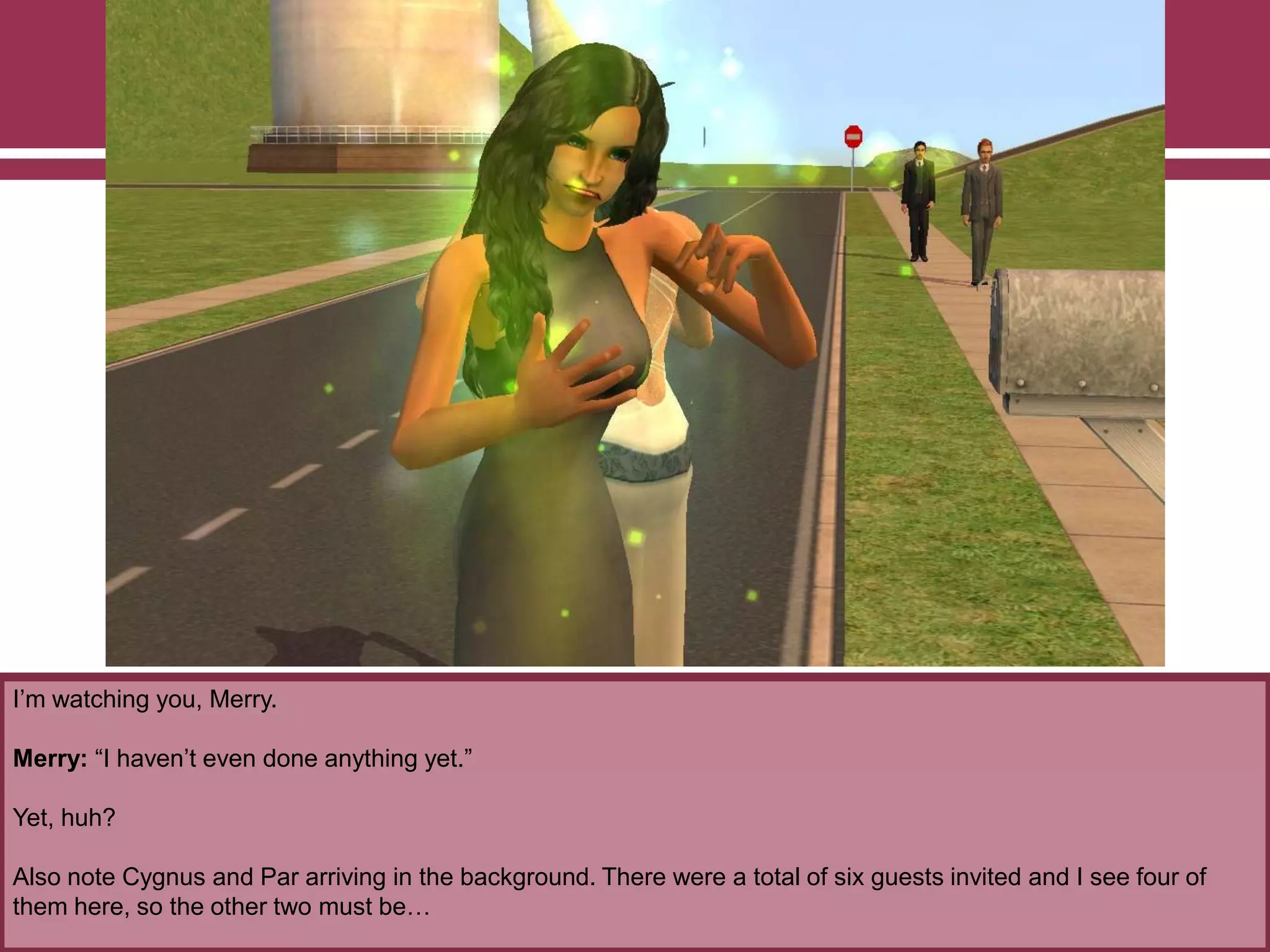 I‟m watching you, Merry.
Merry: “I haven‟t even done anything yet.”
Yet, huh?
Also note Cygnus and Par arriving in the background. There were a total of six guests invited and I see four of
them here, so the other two must be…
 