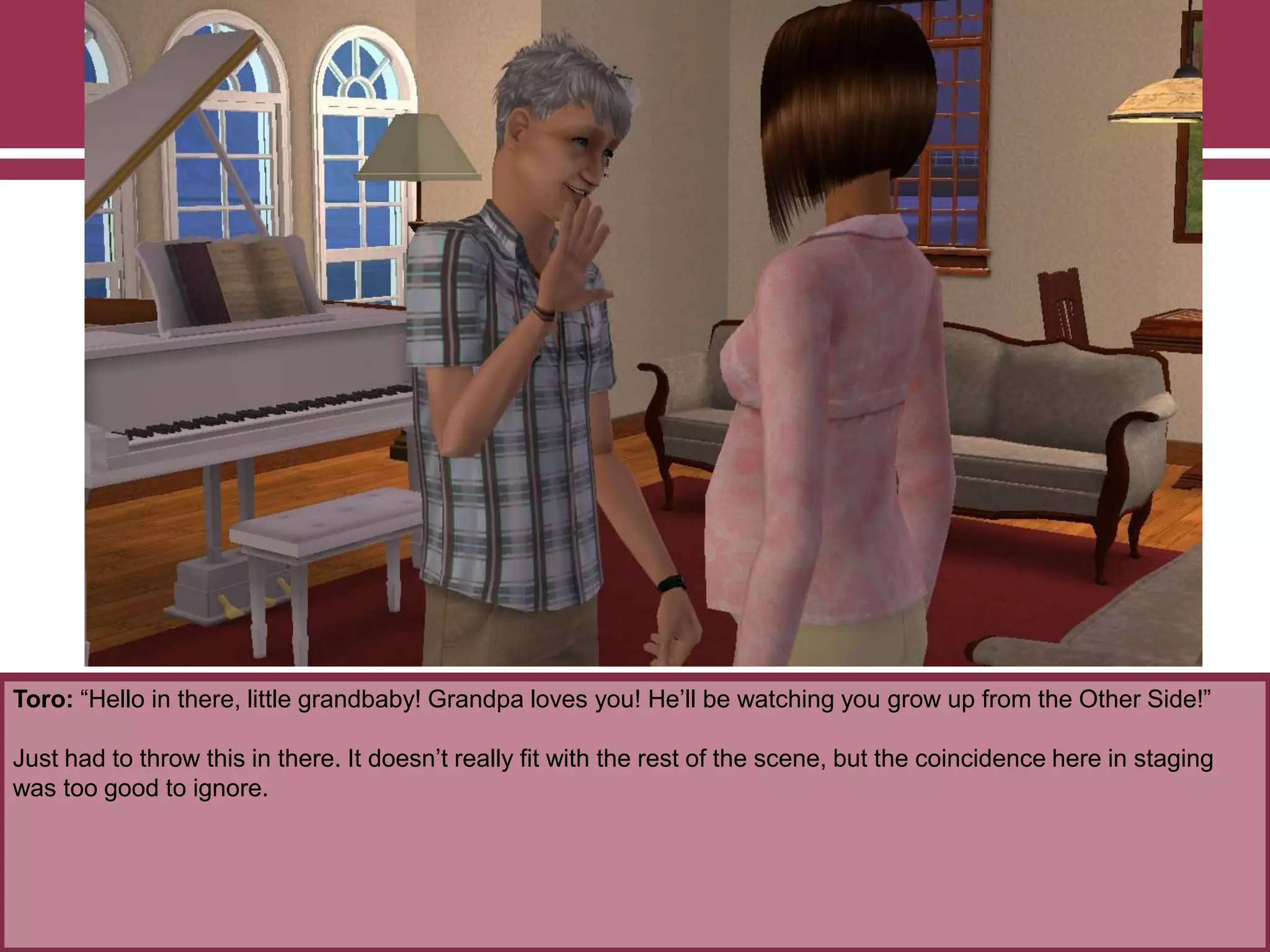 Toro: “Hello in there, little grandbaby! Grandpa loves you! He‟ll be watching you grow up from the Other Side!”
Just had to throw this in there. It doesn‟t really fit with the rest of the scene, but the coincidence here in staging
was too good to ignore.
 