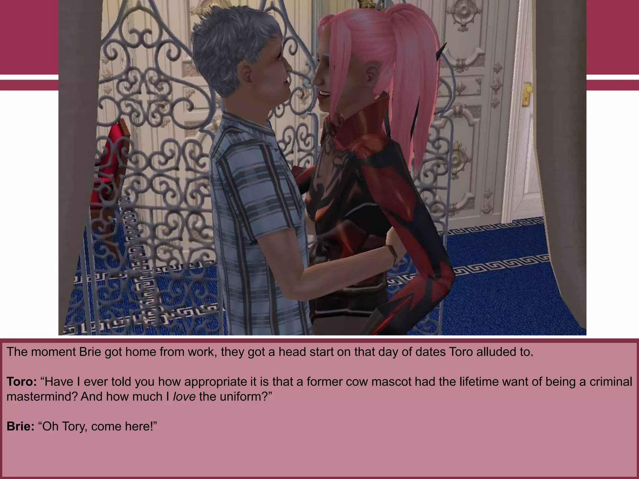 The moment Brie got home from work, they got a head start on that day of dates Toro alluded to.
Toro: “Have I ever told you how appropriate it is that a former cow mascot had the lifetime want of being a criminal
mastermind? And how much I love the uniform?”
Brie: “Oh Tory, come here!”
 