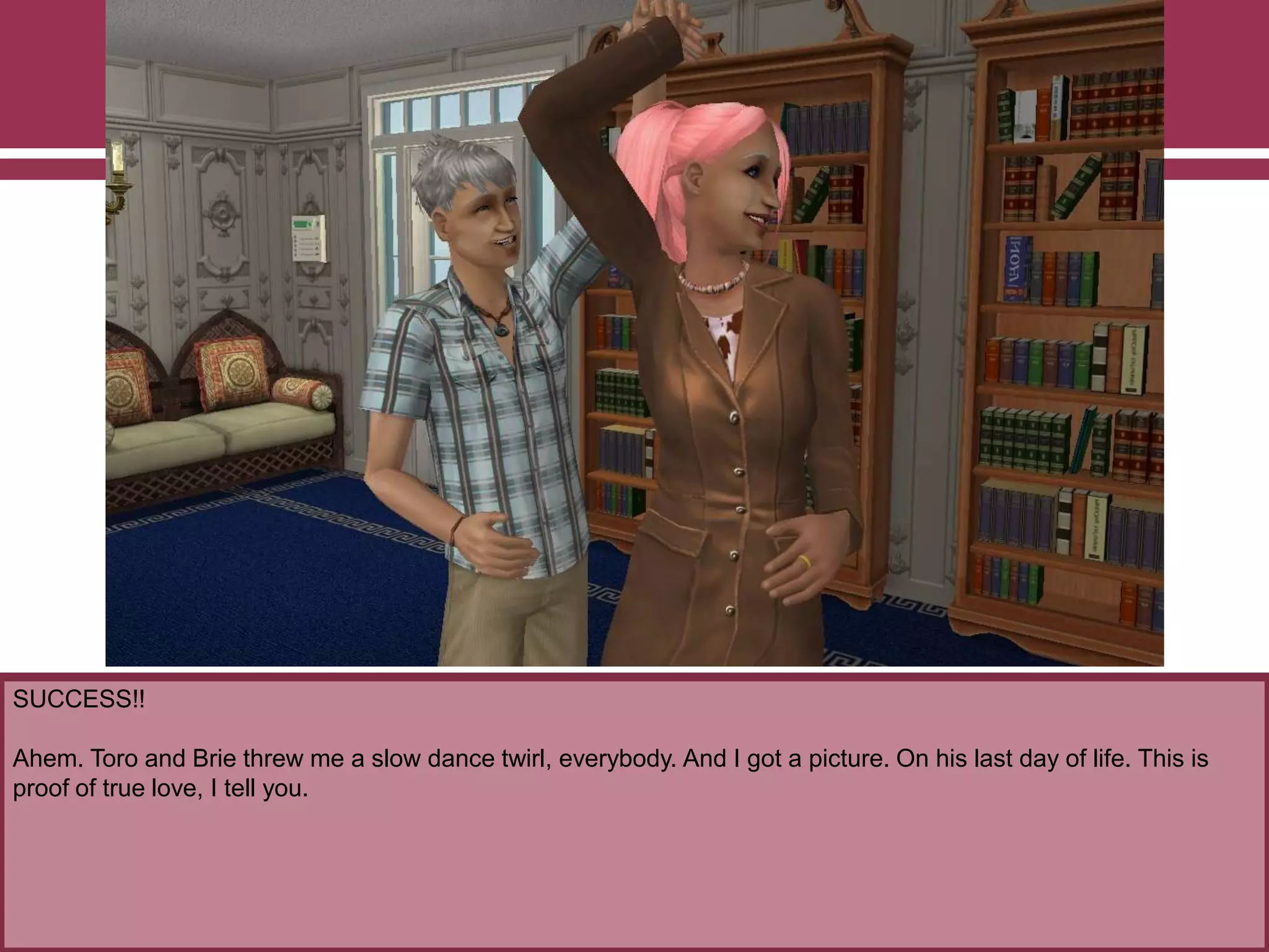 SUCCESS!!
Ahem. Toro and Brie threw me a slow dance twirl, everybody. And I got a picture. On his last day of life. This is
proof of true love, I tell you.
 