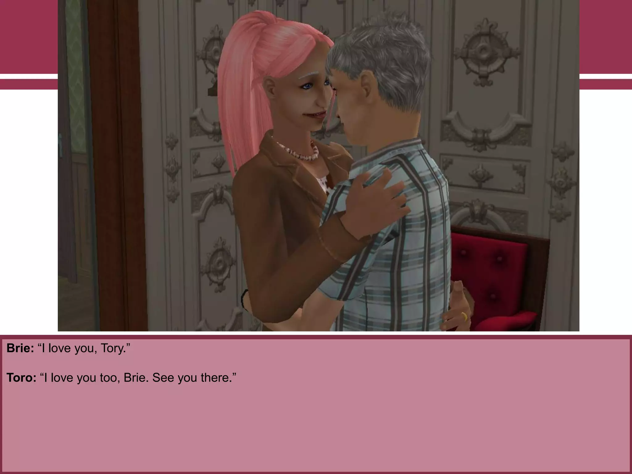 Brie: “I love you, Tory.”
Toro: “I love you too, Brie. See you there.”
 