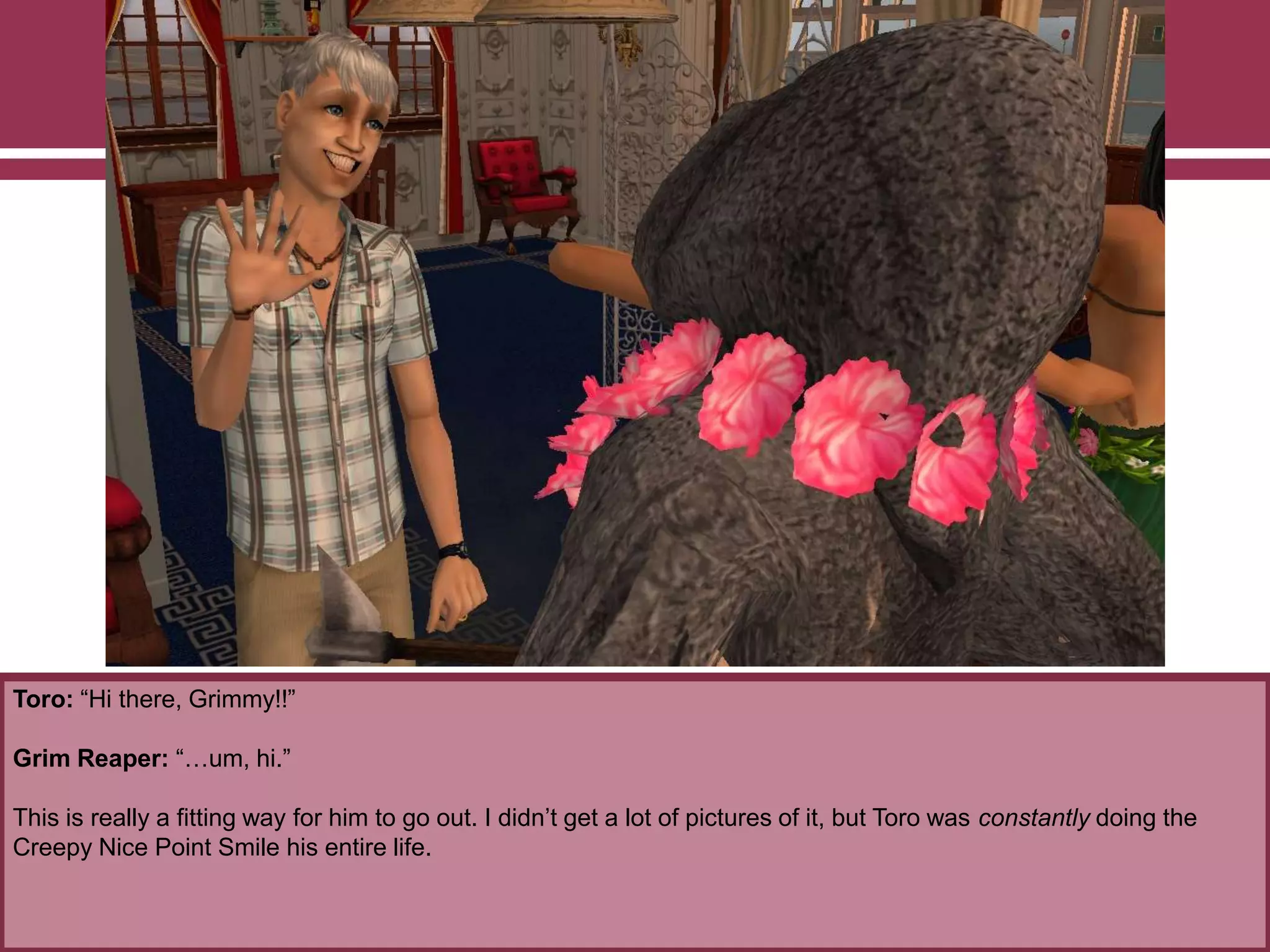 Toro: “Hi there, Grimmy!!”
Grim Reaper: “…um, hi.”
This is really a fitting way for him to go out. I didn‟t get a lot of pictures of it, but Toro was constantly doing the
Creepy Nice Point Smile his entire life.
 