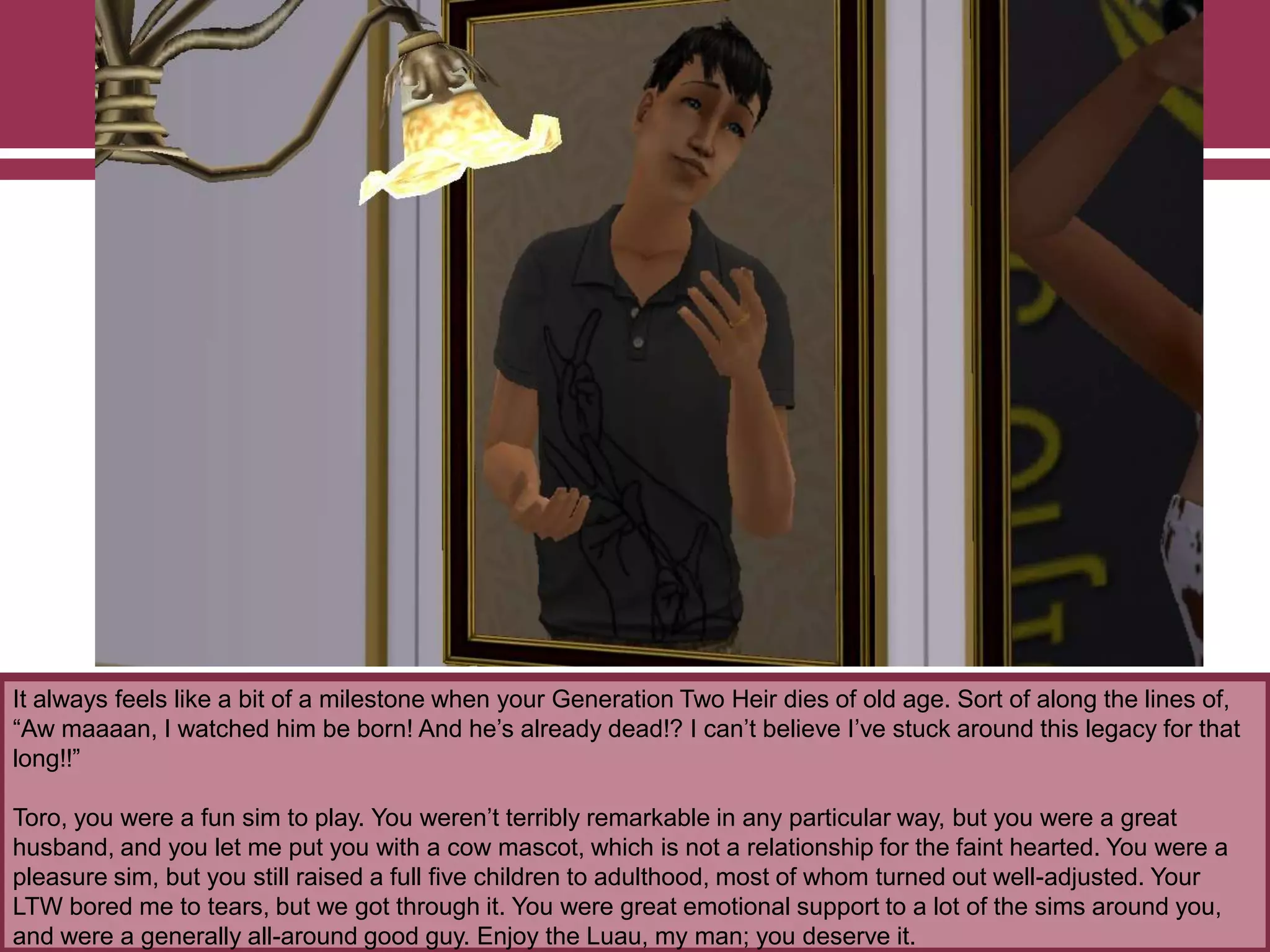 It always feels like a bit of a milestone when your Generation Two Heir dies of old age. Sort of along the lines of,
“Aw maaaan, I watched him be born! And he‟s already dead!? I can‟t believe I‟ve stuck around this legacy for that
long!!”
Toro, you were a fun sim to play. You weren‟t terribly remarkable in any particular way, but you were a great
husband, and you let me put you with a cow mascot, which is not a relationship for the faint hearted. You were a
pleasure sim, but you still raised a full five children to adulthood, most of whom turned out well-adjusted. Your
LTW bored me to tears, but we got through it. You were great emotional support to a lot of the sims around you,
and were a generally all-around good guy. Enjoy the Luau, my man; you deserve it.
 