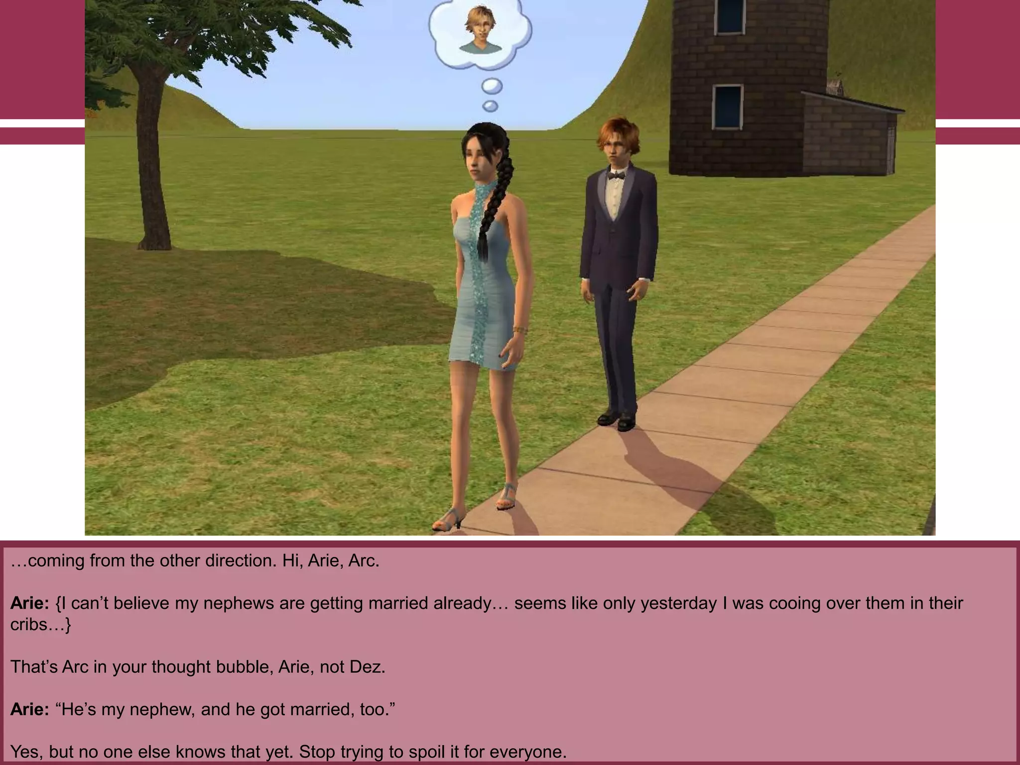 …coming from the other direction. Hi, Arie, Arc.
Arie: {I can‟t believe my nephews are getting married already… seems like only yesterday I was cooing over them in their
cribs…}
That‟s Arc in your thought bubble, Arie, not Dez.
Arie: “He‟s my nephew, and he got married, too.”
Yes, but no one else knows that yet. Stop trying to spoil it for everyone.
 