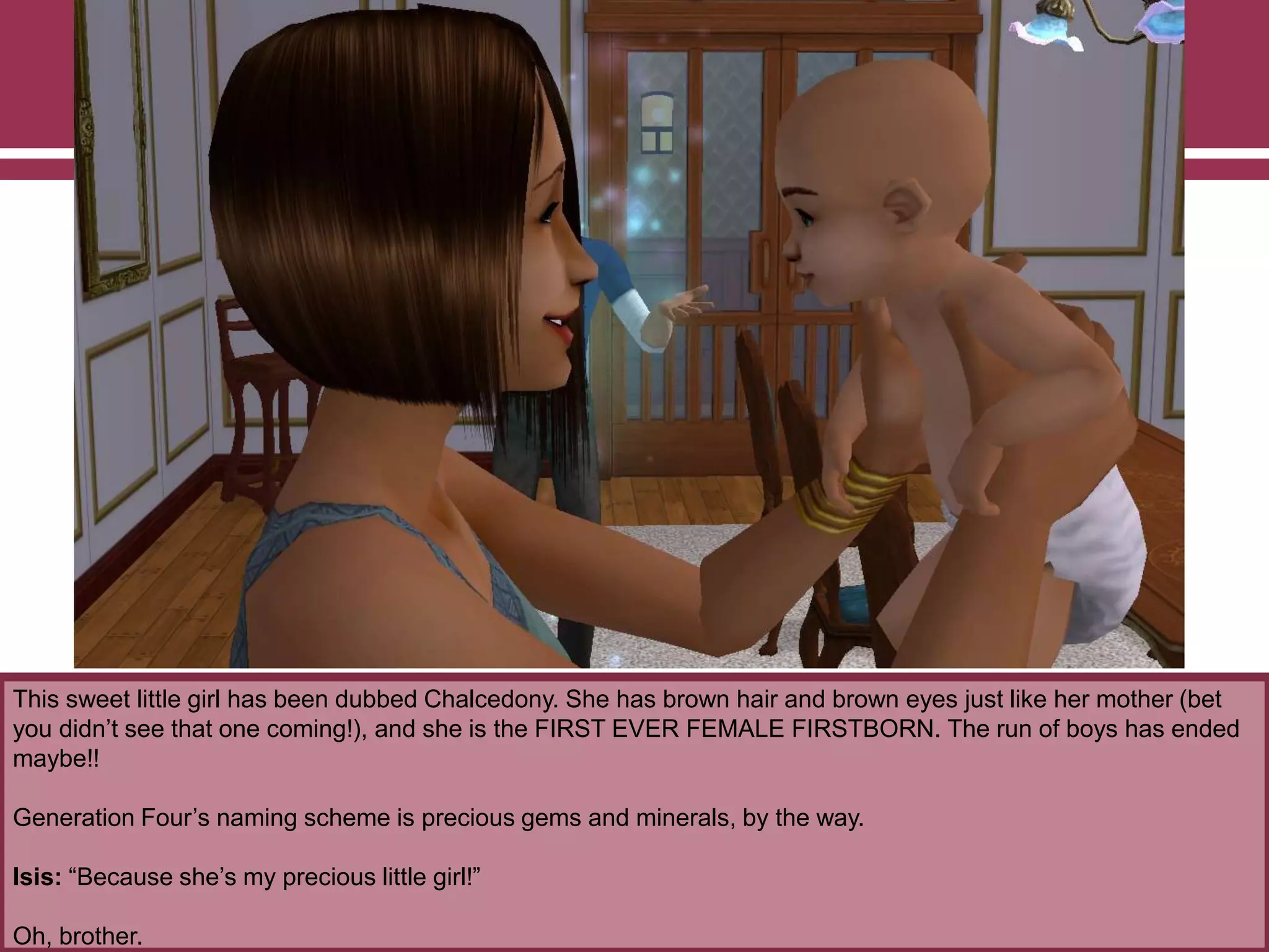 This sweet little girl has been dubbed Chalcedony. She has brown hair and brown eyes just like her mother (bet
you didn‟t see that one coming!), and she is the FIRST EVER FEMALE FIRSTBORN. The run of boys has ended
maybe!!
Generation Four‟s naming scheme is precious gems and minerals, by the way.
Isis: “Because she‟s my precious little girl!”
Oh, brother.
 