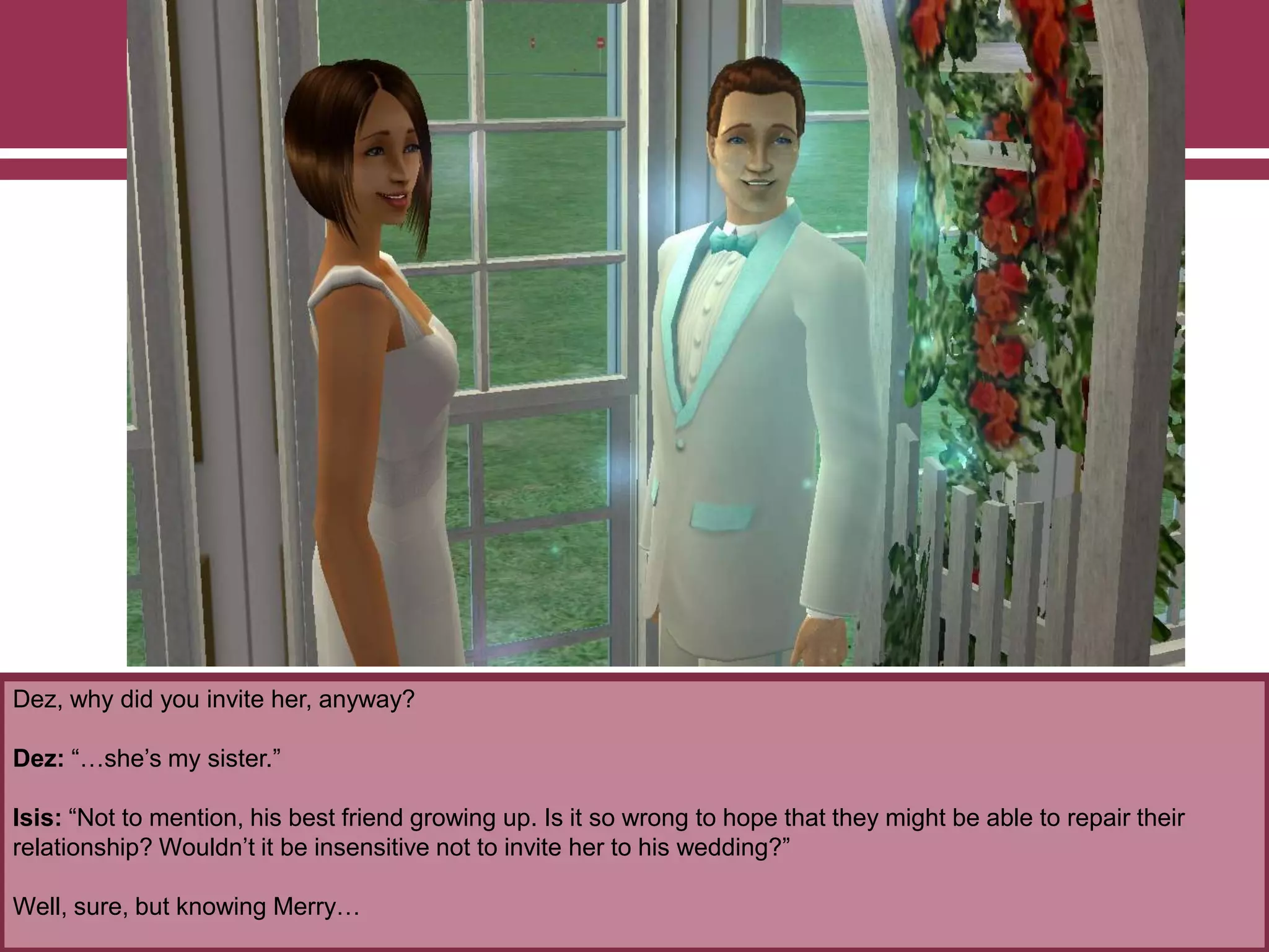 Dez, why did you invite her, anyway?
Dez: “…she‟s my sister.”
Isis: “Not to mention, his best friend growing up. Is it so wrong to hope that they might be able to repair their
relationship? Wouldn‟t it be insensitive not to invite her to his wedding?”
Well, sure, but knowing Merry…
 