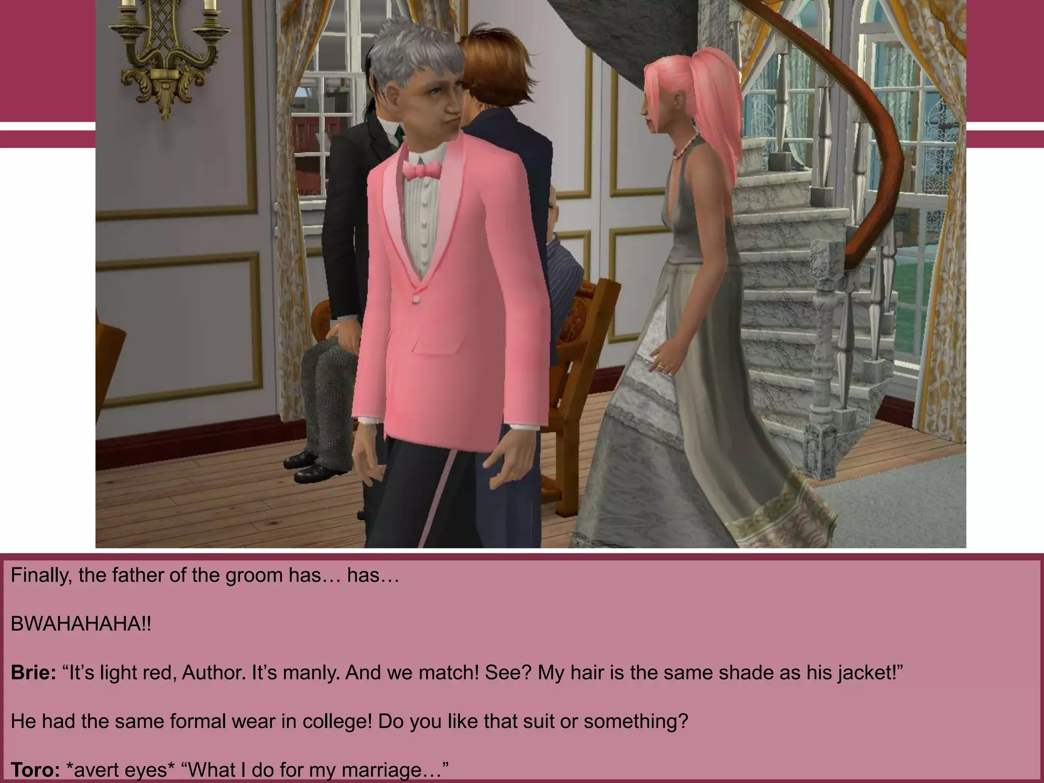 Finally, the father of the groom has… has…
BWAHAHAHA!!
Brie: “It‟s light red, Author. It‟s manly. And we match! See? My hair is the same shade as his jacket!”
He had the same formal wear in college! Do you like that suit or something?
Toro: *avert eyes* “What I do for my marriage…”
 
