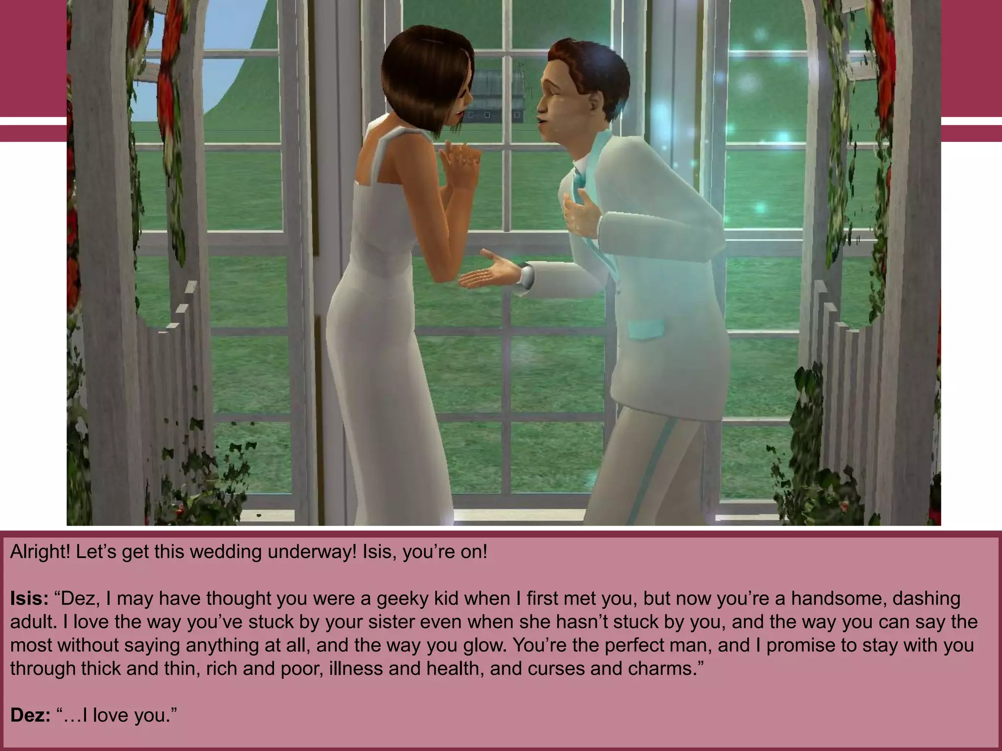 Alright! Let‟s get this wedding underway! Isis, you‟re on!
Isis: “Dez, I may have thought you were a geeky kid when I first met you, but now you‟re a handsome, dashing
adult. I love the way you‟ve stuck by your sister even when she hasn‟t stuck by you, and the way you can say the
most without saying anything at all, and the way you glow. You‟re the perfect man, and I promise to stay with you
through thick and thin, rich and poor, illness and health, and curses and charms.”
Dez: “…I love you.”
 