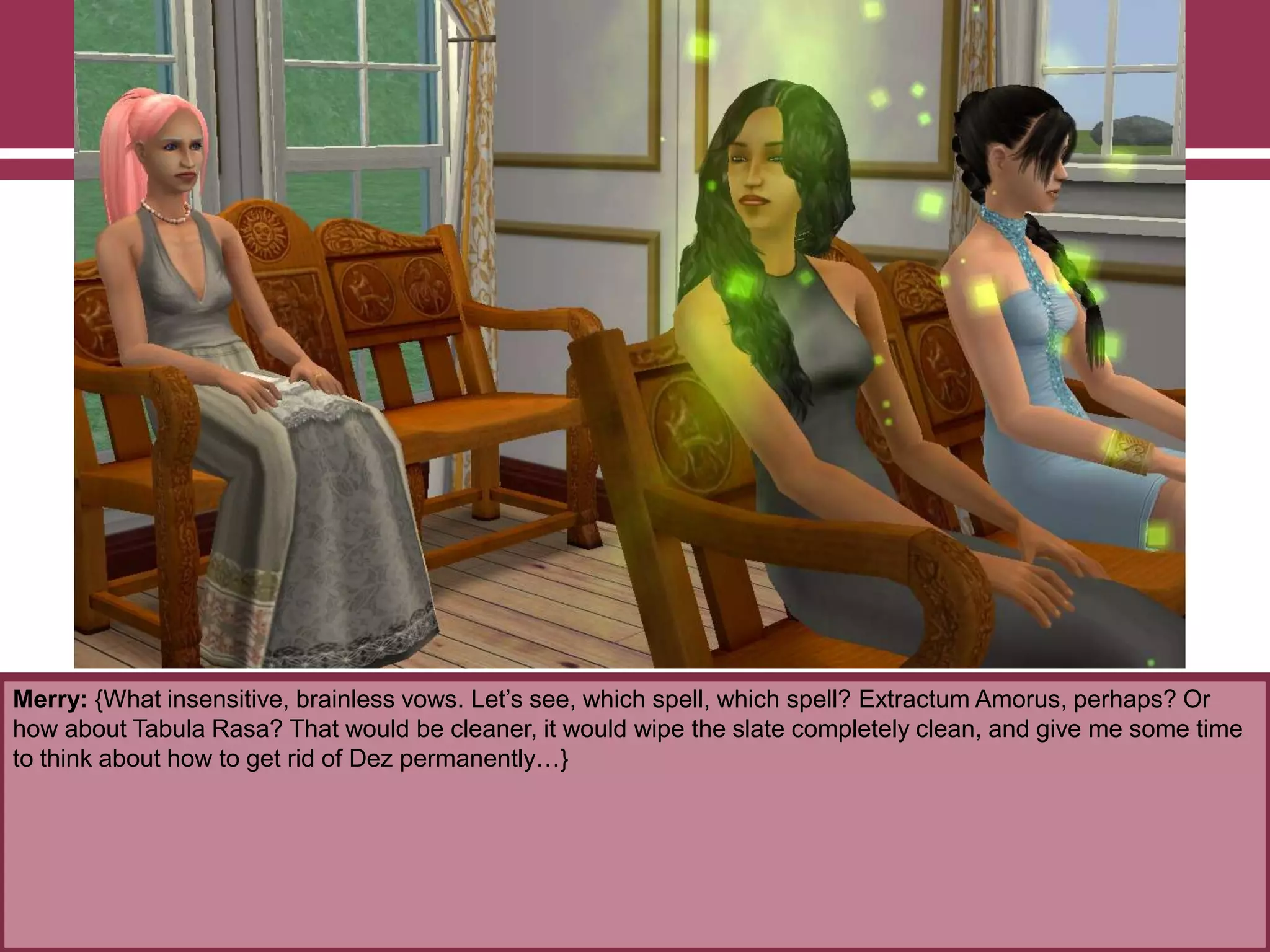 Merry: {What insensitive, brainless vows. Let‟s see, which spell, which spell? Extractum Amorus, perhaps? Or
how about Tabula Rasa? That would be cleaner, it would wipe the slate completely clean, and give me some time
to think about how to get rid of Dez permanently…}
 