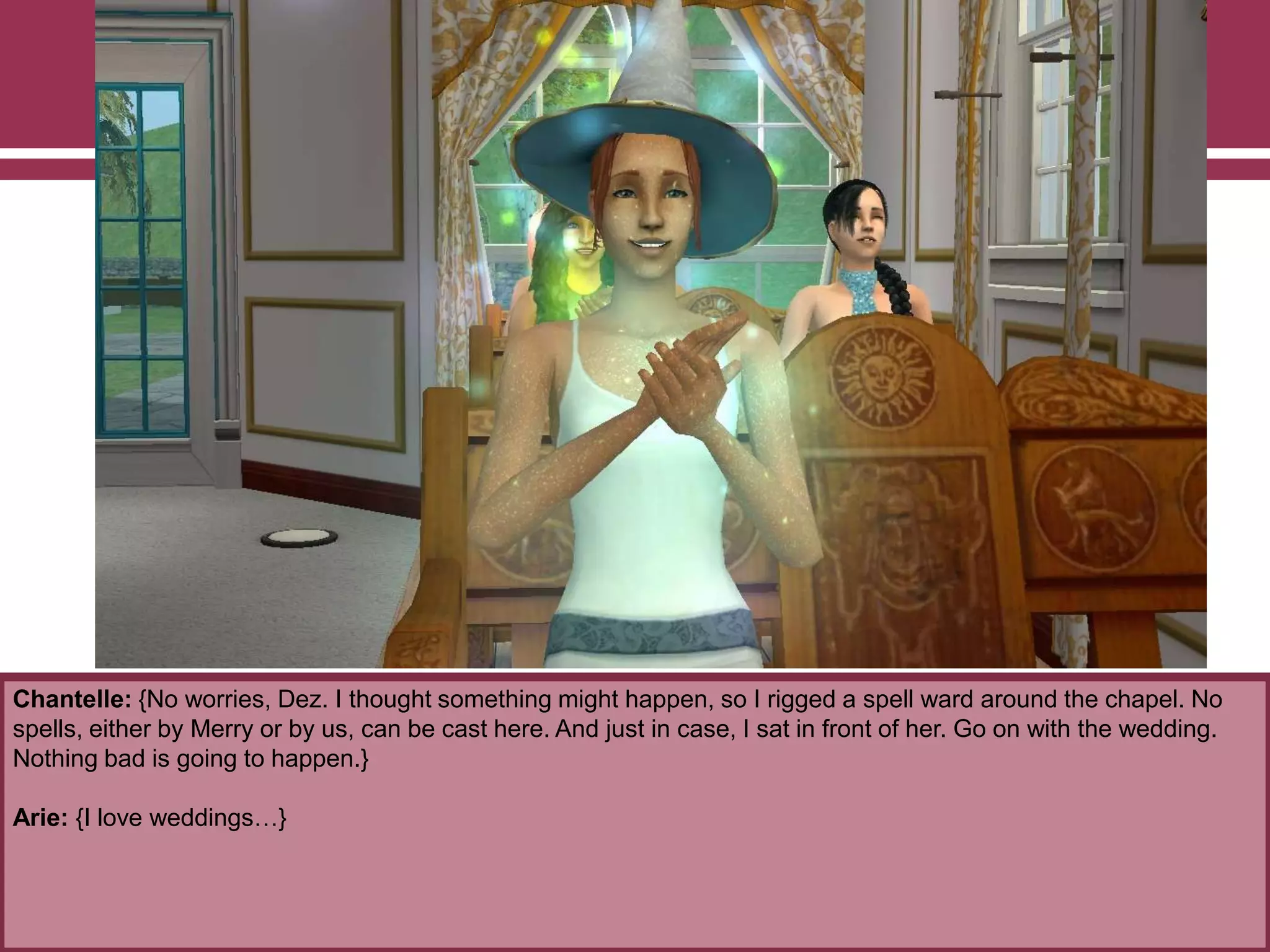 Chantelle: {No worries, Dez. I thought something might happen, so I rigged a spell ward around the chapel. No
spells, either by Merry or by us, can be cast here. And just in case, I sat in front of her. Go on with the wedding.
Nothing bad is going to happen.}
Arie: {I love weddings…}
 